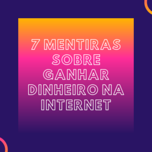 7 Mentiras Sobre Ganhar Dinheiro na Internet